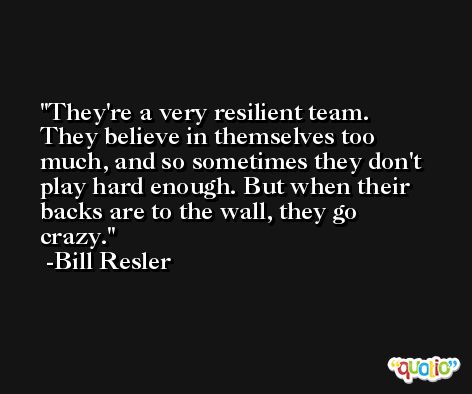 They're a very resilient team. They believe in themselves too much, and so sometimes they don't play hard enough. But when their backs are to the wall, they go crazy. -Bill Resler