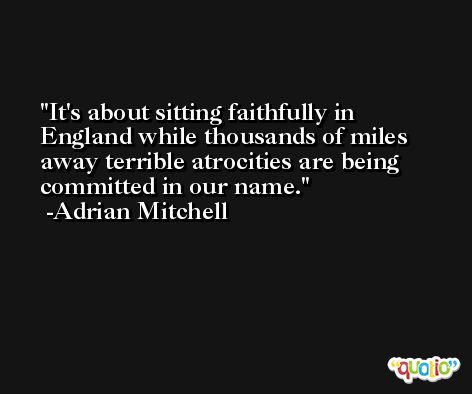 It's about sitting faithfully in England while thousands of miles away terrible atrocities are being committed in our name. -Adrian Mitchell