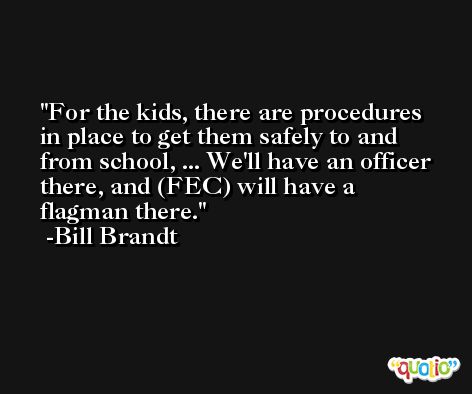 For the kids, there are procedures in place to get them safely to and from school, ... We'll have an officer there, and (FEC) will have a flagman there. -Bill Brandt
