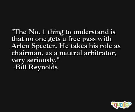 The No. 1 thing to understand is that no one gets a free pass with Arlen Specter. He takes his role as chairman, as a neutral arbitrator, very seriously. -Bill Reynolds