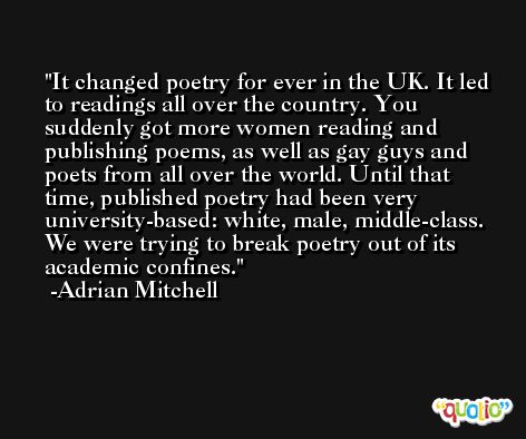 It changed poetry for ever in the UK. It led to readings all over the country. You suddenly got more women reading and publishing poems, as well as gay guys and poets from all over the world. Until that time, published poetry had been very university-based: white, male, middle-class. We were trying to break poetry out of its academic confines. -Adrian Mitchell