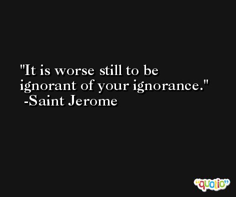 It is worse still to be ignorant of your ignorance. -Saint Jerome