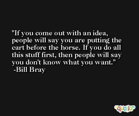 If you come out with an idea, people will say you are putting the cart before the horse. If you do all this stuff first, then people will say you don't know what you want. -Bill Bray