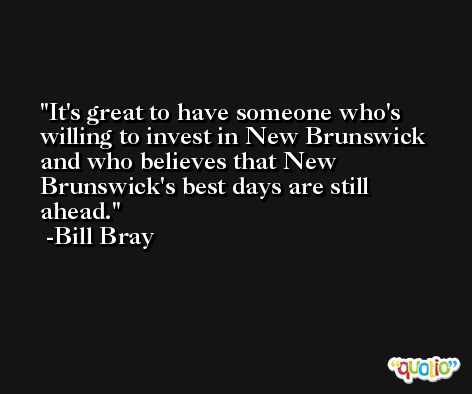It's great to have someone who's willing to invest in New Brunswick and who believes that New Brunswick's best days are still ahead. -Bill Bray