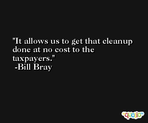 It allows us to get that cleanup done at no cost to the taxpayers. -Bill Bray
