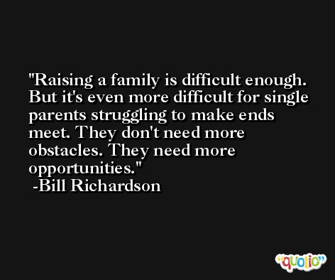Raising a family is difficult enough. But it's even more difficult for single parents struggling to make ends meet. They don't need more obstacles. They need more opportunities. -Bill Richardson