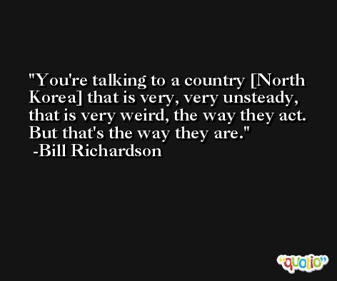 You're talking to a country [North Korea] that is very, very unsteady, that is very weird, the way they act. But that's the way they are. -Bill Richardson