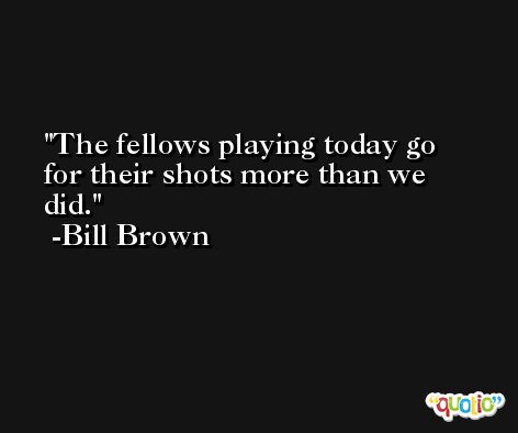 The fellows playing today go for their shots more than we did. -Bill Brown