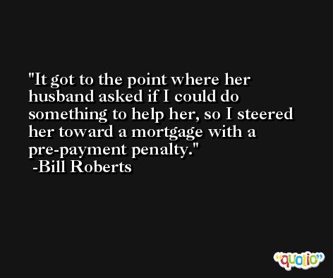 It got to the point where her husband asked if I could do something to help her, so I steered her toward a mortgage with a pre-payment penalty. -Bill Roberts