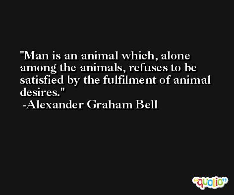 Man is an animal which, alone among the animals, refuses to be satisfied by the fulfilment of animal desires. -Alexander Graham Bell