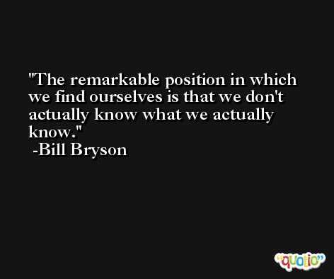 The remarkable position in which we find ourselves is that we don't actually know what we actually know. -Bill Bryson