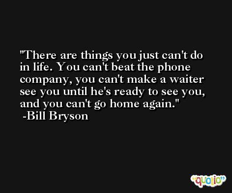There are things you just can't do in life. You can't beat the phone company, you can't make a waiter see you until he's ready to see you, and you can't go home again. -Bill Bryson