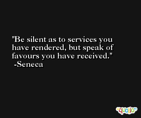Be silent as to services you have rendered, but speak of favours you have received. -Seneca