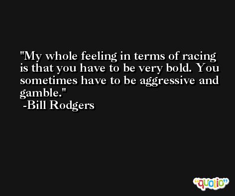 My whole feeling in terms of racing is that you have to be very bold. You sometimes have to be aggressive and gamble. -Bill Rodgers