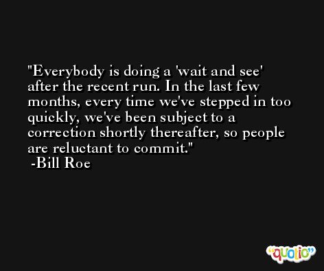 Everybody is doing a 'wait and see' after the recent run. In the last few months, every time we've stepped in too quickly, we've been subject to a correction shortly thereafter, so people are reluctant to commit. -Bill Roe