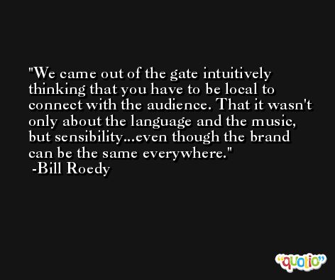We came out of the gate intuitively thinking that you have to be local to connect with the audience. That it wasn't only about the language and the music, but sensibility...even though the brand can be the same everywhere. -Bill Roedy