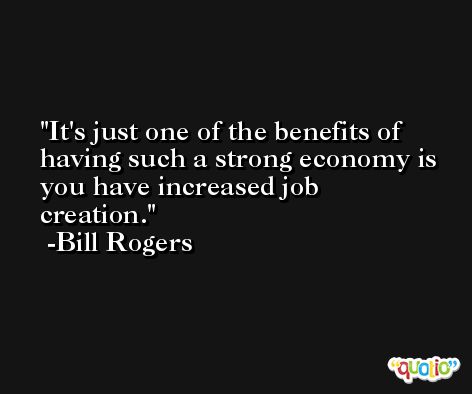 It's just one of the benefits of having such a strong economy is you have increased job creation. -Bill Rogers