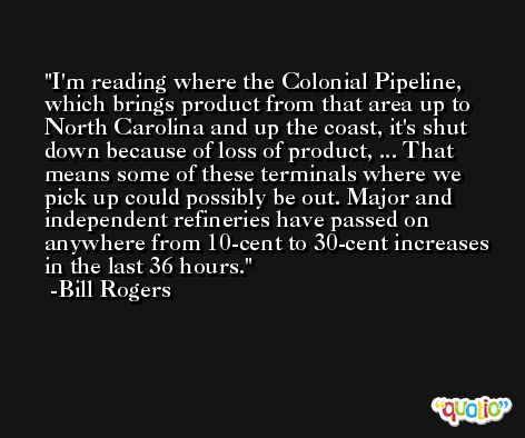 I'm reading where the Colonial Pipeline, which brings product from that area up to North Carolina and up the coast, it's shut down because of loss of product, ... That means some of these terminals where we pick up could possibly be out. Major and independent refineries have passed on anywhere from 10-cent to 30-cent increases in the last 36 hours. -Bill Rogers