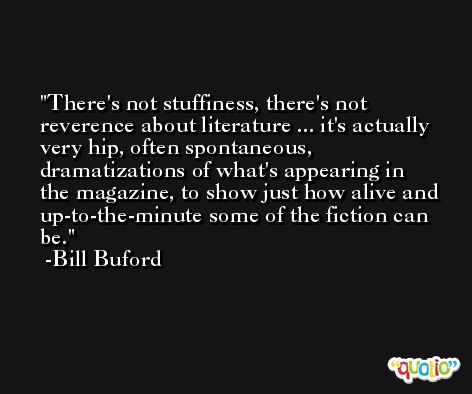 There's not stuffiness, there's not reverence about literature ... it's actually very hip, often spontaneous, dramatizations of what's appearing in the magazine, to show just how alive and up-to-the-minute some of the fiction can be. -Bill Buford