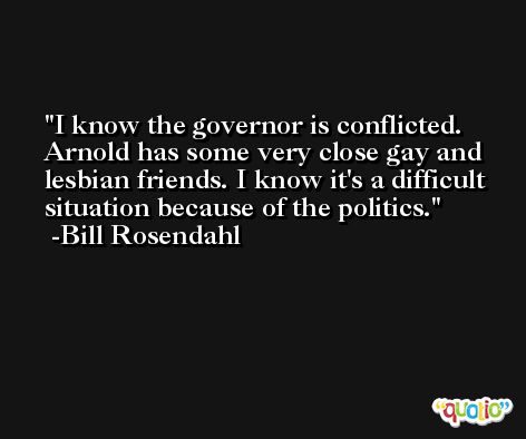 I know the governor is conflicted. Arnold has some very close gay and lesbian friends. I know it's a difficult situation because of the politics. -Bill Rosendahl