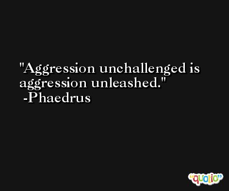 Aggression unchallenged is aggression unleashed. -Phaedrus