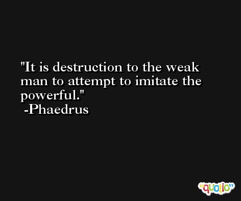 It is destruction to the weak man to attempt to imitate the powerful. -Phaedrus