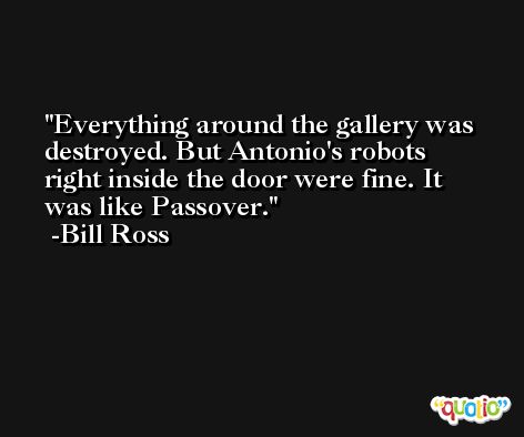 Everything around the gallery was destroyed. But Antonio's robots right inside the door were fine. It was like Passover. -Bill Ross