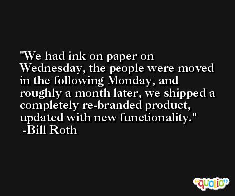 We had ink on paper on Wednesday, the people were moved in the following Monday, and roughly a month later, we shipped a completely re-branded product, updated with new functionality. -Bill Roth