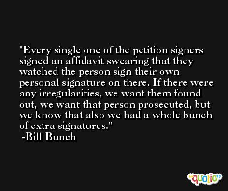 Every single one of the petition signers signed an affidavit swearing that they watched the person sign their own personal signature on there. If there were any irregularities, we want them found out, we want that person prosecuted, but we know that also we had a whole bunch of extra signatures. -Bill Bunch