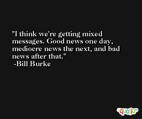 I think we're getting mixed messages. Good news one day, mediocre news the next, and bad news after that. -Bill Burke