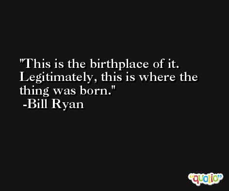 This is the birthplace of it. Legitimately, this is where the thing was born. -Bill Ryan