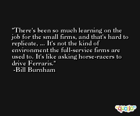 There's been so much learning on the job for the small firms, and that's hard to replicate, ... It's not the kind of environment the full-service firms are used to. It's like asking horse-racers to drive Ferraris. -Bill Burnham