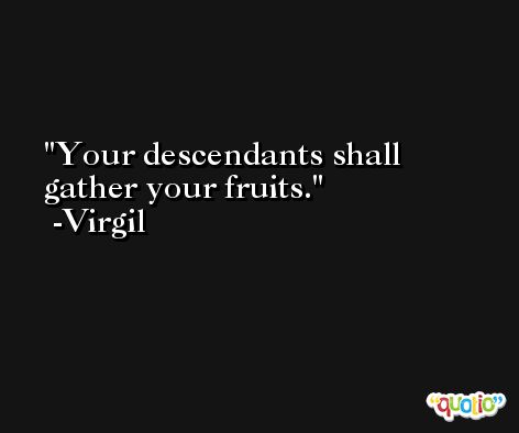 Your descendants shall gather your fruits. -Virgil