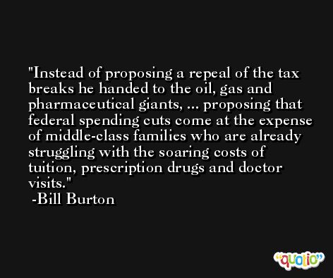 Instead of proposing a repeal of the tax breaks he handed to the oil, gas and pharmaceutical giants, ... proposing that federal spending cuts come at the expense of middle-class families who are already struggling with the soaring costs of tuition, prescription drugs and doctor visits. -Bill Burton