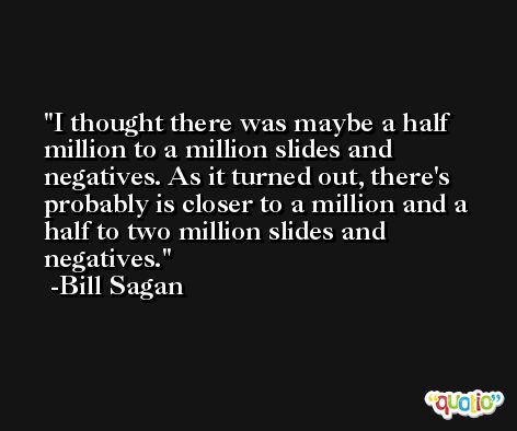 I thought there was maybe a half million to a million slides and negatives. As it turned out, there's probably is closer to a million and a half to two million slides and negatives. -Bill Sagan