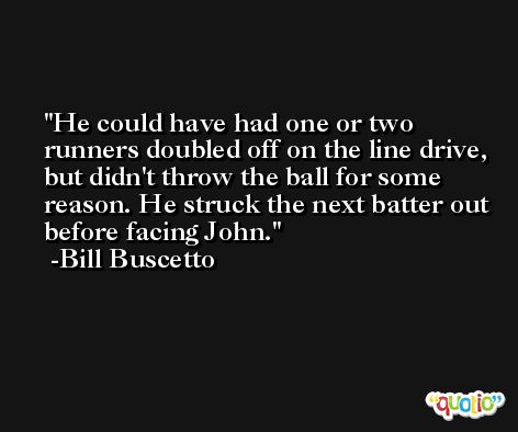 He could have had one or two runners doubled off on the line drive, but didn't throw the ball for some reason. He struck the next batter out before facing John. -Bill Buscetto
