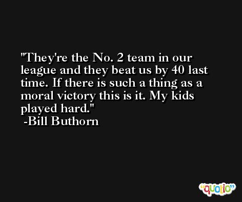 They're the No. 2 team in our league and they beat us by 40 last time. If there is such a thing as a moral victory this is it. My kids played hard. -Bill Buthorn