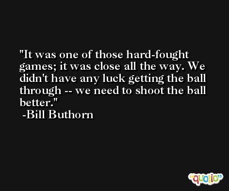 It was one of those hard-fought games; it was close all the way. We didn't have any luck getting the ball through -- we need to shoot the ball better. -Bill Buthorn