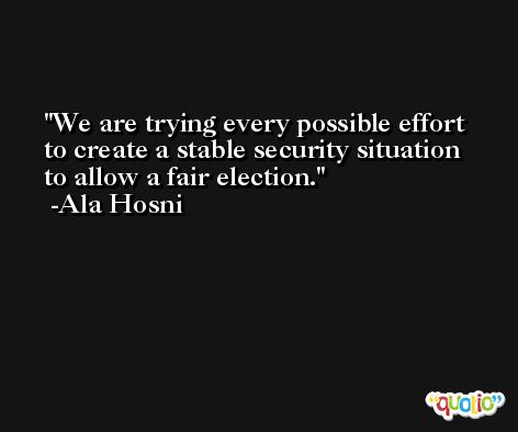 We are trying every possible effort to create a stable security situation to allow a fair election. -Ala Hosni