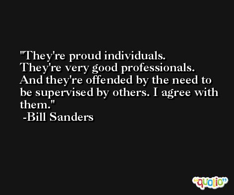 They're proud individuals. They're very good professionals. And they're offended by the need to be supervised by others. I agree with them. -Bill Sanders