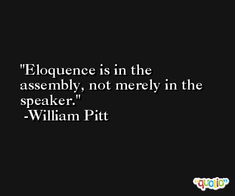 Eloquence is in the assembly, not merely in the speaker. -William Pitt