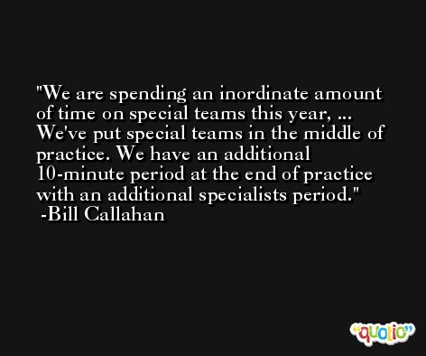 We are spending an inordinate amount of time on special teams this year, ... We've put special teams in the middle of practice. We have an additional 10-minute period at the end of practice with an additional specialists period. -Bill Callahan