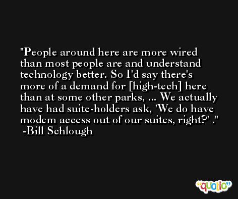 People around here are more wired than most people are and understand technology better. So I'd say there's more of a demand for [high-tech] here than at some other parks, ... We actually have had suite-holders ask, 'We do have modem access out of our suites, right?' . -Bill Schlough