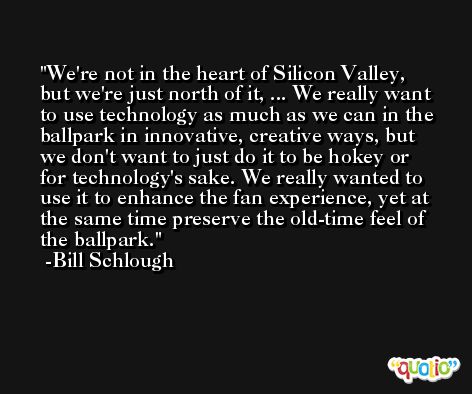 We're not in the heart of Silicon Valley, but we're just north of it, ... We really want to use technology as much as we can in the ballpark in innovative, creative ways, but we don't want to just do it to be hokey or for technology's sake. We really wanted to use it to enhance the fan experience, yet at the same time preserve the old-time feel of the ballpark. -Bill Schlough