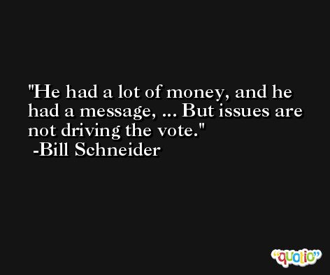 He had a lot of money, and he had a message, ... But issues are not driving the vote. -Bill Schneider