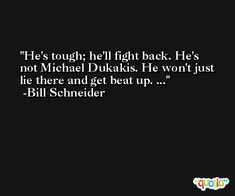 He's tough; he'll fight back. He's not Michael Dukakis. He won't just lie there and get beat up. ... -Bill Schneider