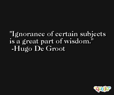 Ignorance of certain subjects is a great part of wisdom. -Hugo De Groot