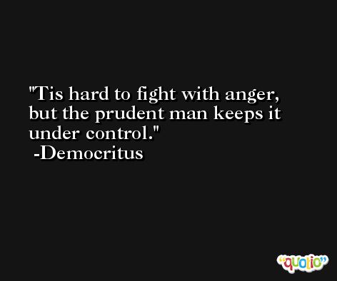 Tis hard to fight with anger, but the prudent man keeps it under control. -Democritus