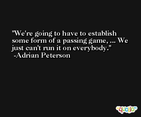 We're going to have to establish some form of a passing game, ... We just can't run it on everybody. -Adrian Peterson