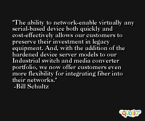 The ability to network-enable virtually any serial-based device both quickly and cost-effectively allows our customers to preserve their investment in legacy equipment. And, with the addition of the hardened device server models to our Industrial switch and media converter portfolio, we now offer customers even more flexibility for integrating fiber into their networks. -Bill Schultz
